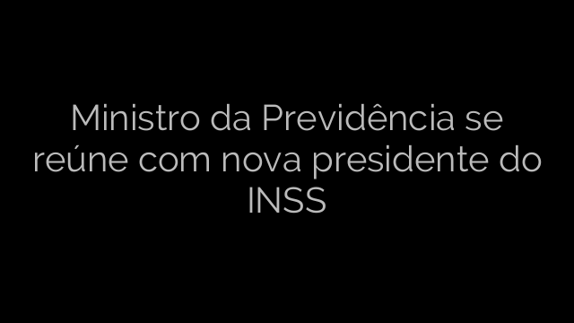 ​Ministro da Previdência se reúne com nova presidente do INSS 